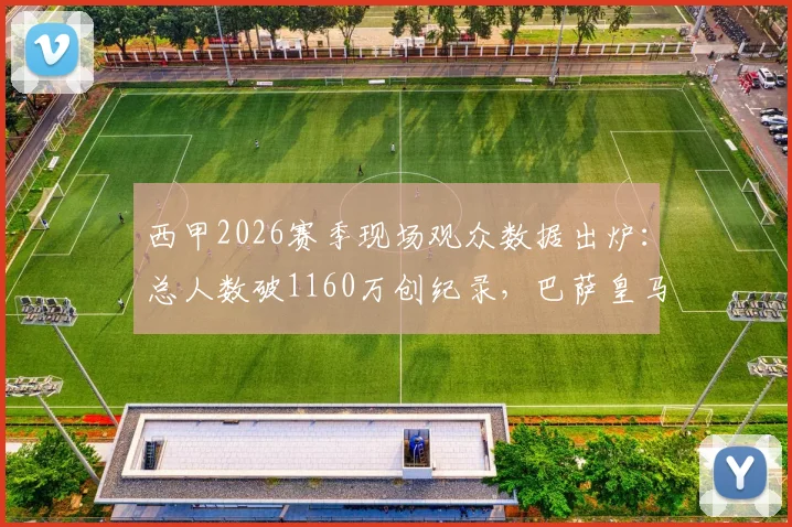 西甲2026赛季现场观众数据出炉:总人数破1160万创纪录,巴萨皇马主场领跑,五大联赛上座率对比分析