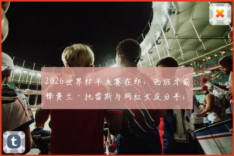2026世界杯半决赛在即，西班牙前锋费兰·托雷斯与网红女友分手，以单身身份全力备战状态引关注
