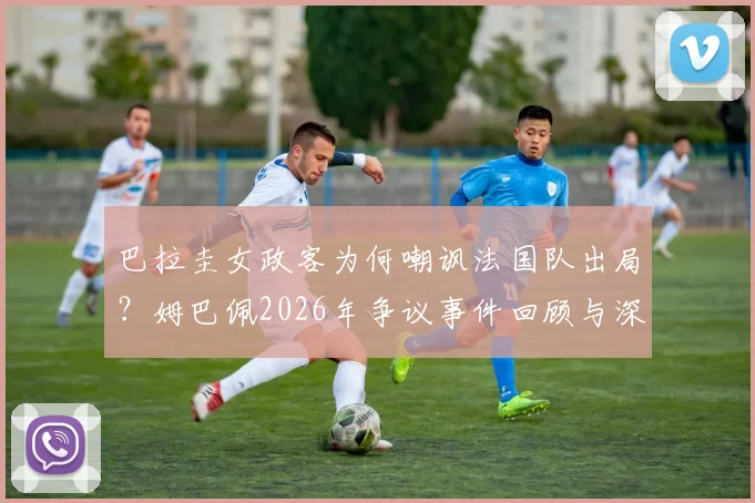 巴拉圭女政客为何嘲讽法国队出局?姆巴佩2026年争议事件回顾与深层分析
